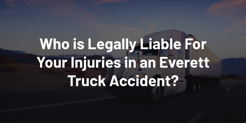 Who is Legally Liable For Your Injuries in an Everett Truck Accident?